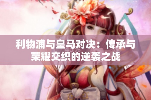 利物浦與皇馬對決：傳承與榮耀交織的逆襲之戰(zhàn)