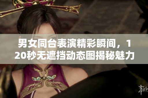 男女同臺(tái)表演精彩瞬間，120秒無(wú)遮擋動(dòng)態(tài)圖揭秘魅力互動(dòng)