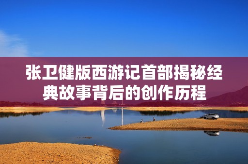 張衛(wèi)健版西游記首部揭秘經(jīng)典故事背后的創(chuàng)作歷程 張衛(wèi)健版西游記首部揭秘經(jīng)典故事背后的創(chuàng)作歷程