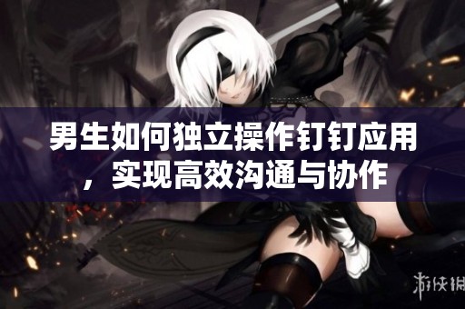 男生如何獨(dú)立操作釘釘應(yīng)用，實(shí)現(xiàn)高效溝通與協(xié)作