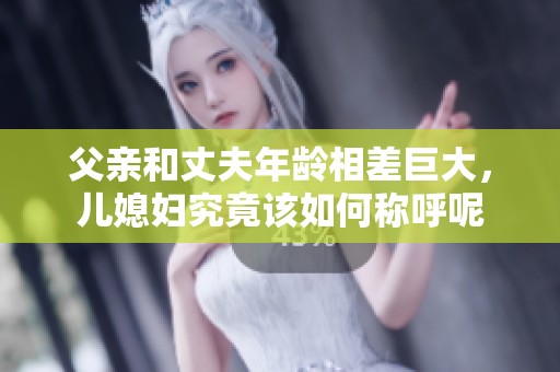 父親和丈夫年齡相差巨大，兒媳婦究竟該如何稱呼呢