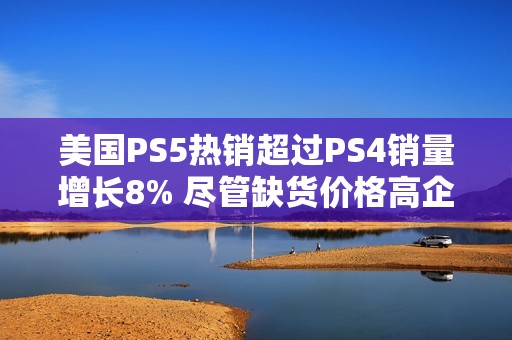 美國PS5熱銷超過PS4銷量增長8% 盡管缺貨價格高企