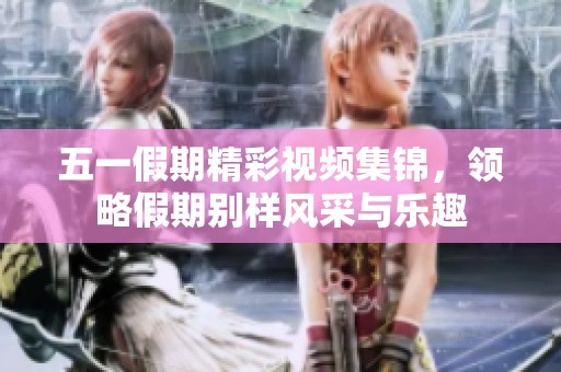 五一假期精彩視頻集錦，領(lǐng)略假期別樣風(fēng)采與樂趣