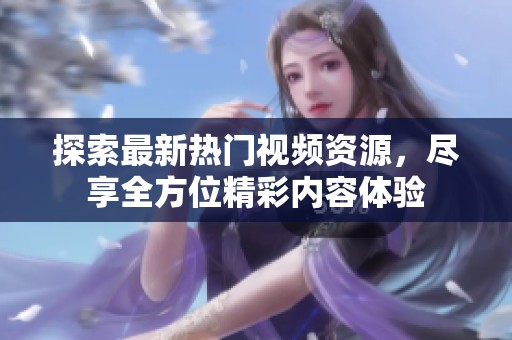 探索最新熱門視頻資源，盡享全方位精彩內(nèi)容體驗(yàn)