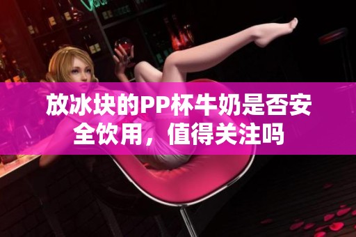 放冰塊的PP杯牛奶是否安全飲用，值得關(guān)注嗎