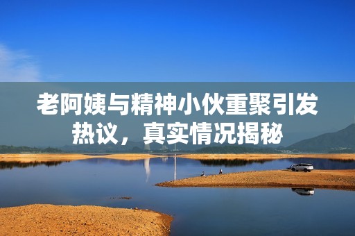 老阿姨與精神小伙重聚引發(fā)熱議，真實情況揭秘