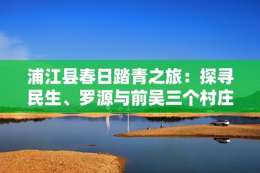 浦江縣春日踏青之旅：探尋民生、羅源與前吳三個村莊的美麗風景