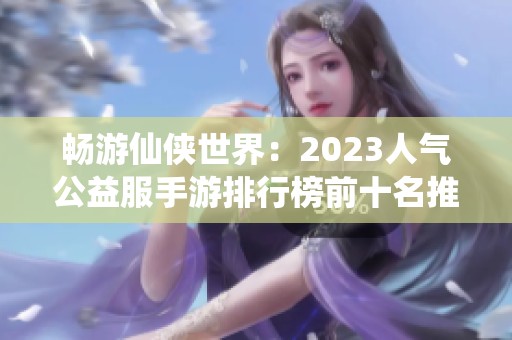 暢游仙俠世界：2023人氣公益服手游排行榜前十名推薦