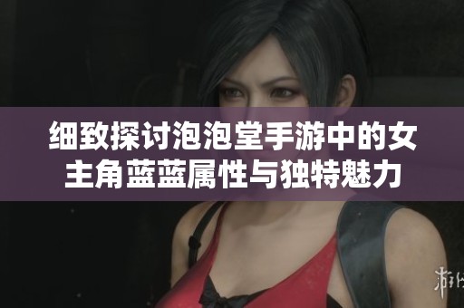 細致探討泡泡堂手游中的女主角藍藍屬性與獨特魅力