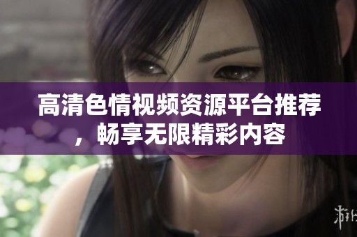 高清色情視頻資源平臺(tái)推薦，暢享無(wú)限精彩內(nèi)容