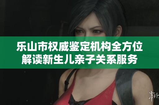 樂山市權(quán)威鑒定機(jī)構(gòu)全方位解讀新生兒親子關(guān)系服務(wù)