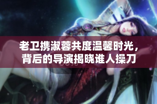 老衛(wèi)攜淑蓉共度溫馨時(shí)光，背后的導(dǎo)演揭曉誰人操刀