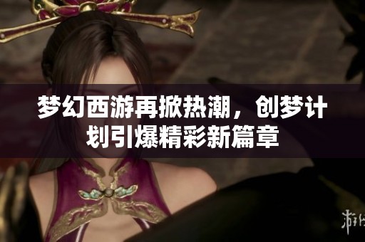 夢(mèng)幻西游再掀熱潮，創(chuàng)夢(mèng)計(jì)劃引爆精彩新篇章