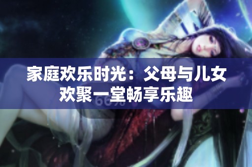 家庭歡樂(lè)時(shí)光：父母與兒女歡聚一堂暢享樂(lè)趣