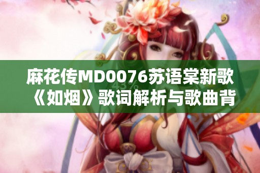 麻花傳MD0076蘇語棠新歌《如煙》歌詞解析與歌曲背后的故事