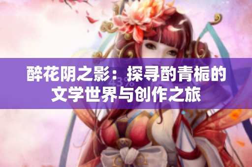醉花陰之影：探尋酌青梔的文學世界與創(chuàng)作之旅