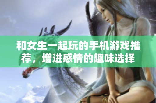 和女生一起玩的手機游戲推薦，增進感情的趣味選擇