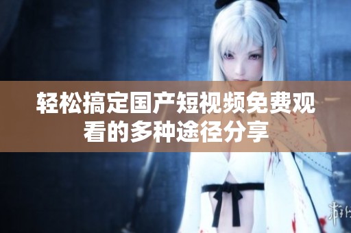 輕松搞定國產(chǎn)短視頻免費(fèi)觀看的多種途徑分享
