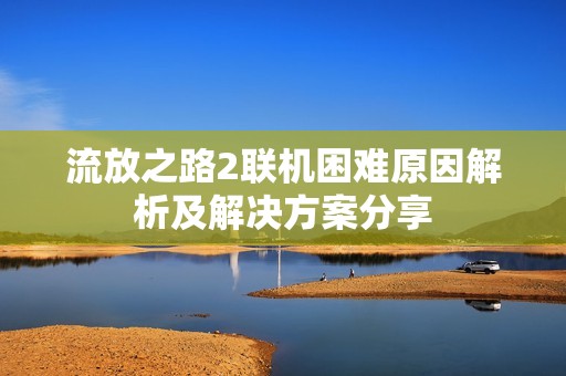 流放之路2聯(lián)機(jī)困難原因解析及解決方案分享
