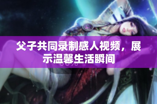 父子共同錄制感人視頻，展示溫馨生活瞬間