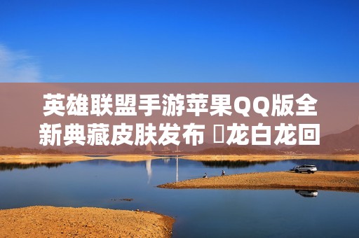 英雄聯(lián)盟手游蘋果QQ版全新典藏皮膚發(fā)布 黒龍白龍回城特效揭曉