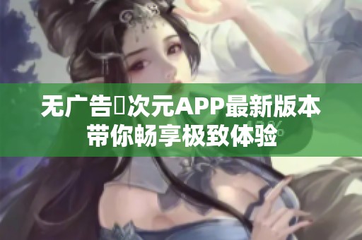 無廣告囧次元APP最新版本帶你暢享極致體驗(yàn)
