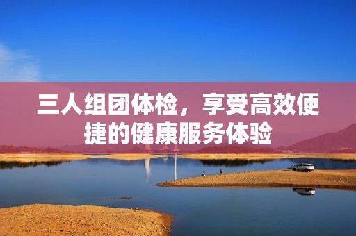 三人組團體檢，享受高效便捷的健康服務(wù)體驗