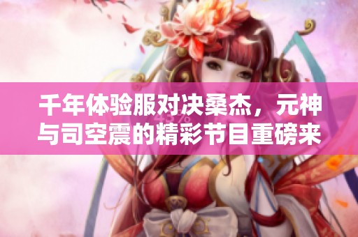 千年體驗(yàn)服對(duì)決桑杰，元神與司空震的精彩節(jié)目重磅來襲！