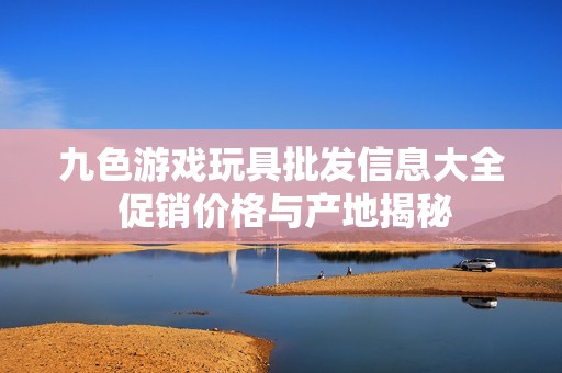九色游戲玩具批發(fā)信息大全 促銷價(jià)格與產(chǎn)地揭秘