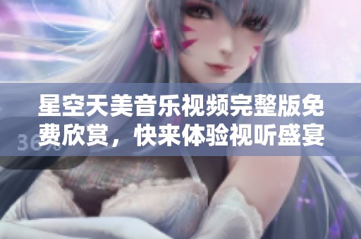 星空天美音樂(lè)視頻完整版免費(fèi)欣賞，快來(lái)體驗(yàn)視聽盛宴！