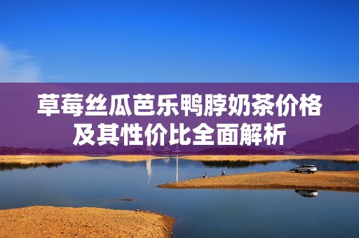 草莓絲瓜芭樂鴨脖奶茶價(jià)格及其性價(jià)比全面解析