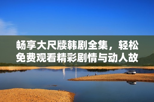 暢享大尺牘韓劇全集，輕松免費觀看精彩劇情與動人故事