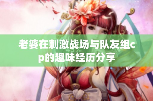 老婆在刺激戰(zhàn)場與隊友組cp的趣味經(jīng)歷分享