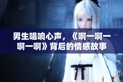 男生唱響心聲，《啊一啊一啊一啊》背后的情感故事