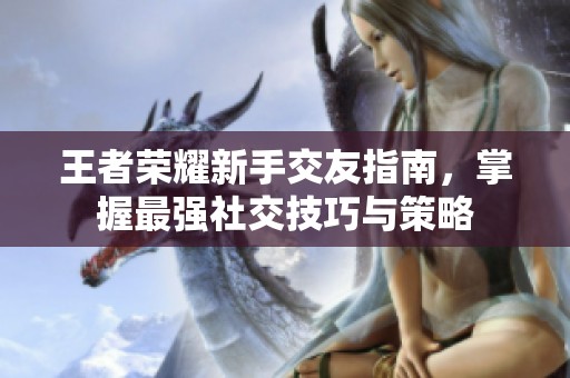 王者榮耀新手交友指南，掌握最強(qiáng)社交技巧與策略