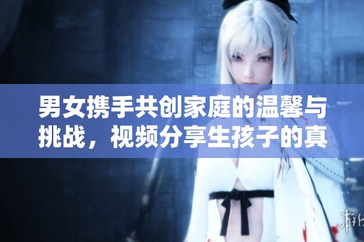 男女?dāng)y手共創(chuàng)家庭的溫馨與挑戰(zhàn)，視頻分享生孩子的真實故事