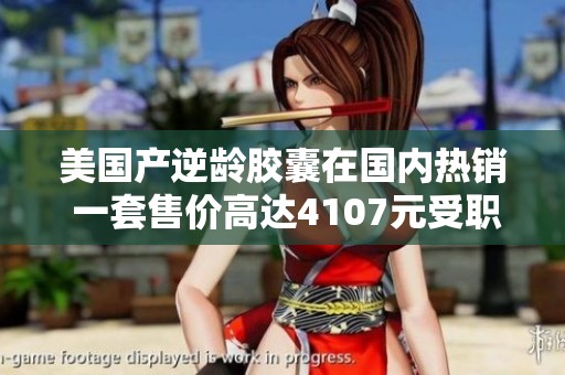美國產(chǎn)逆齡膠囊在國內(nèi)熱銷 一套售價高達(dá)4107元受職場女性追捧