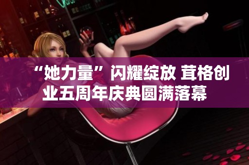 “她力量”閃耀綻放 茸格創(chuàng)業(yè)五周年慶典圓滿落幕