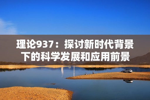 理論937：探討新時(shí)代背景下的科學(xué)發(fā)展和應(yīng)用前景