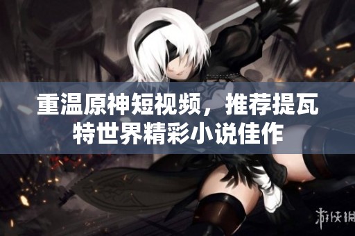 重溫原神短視頻，推薦提瓦特世界精彩小說佳作