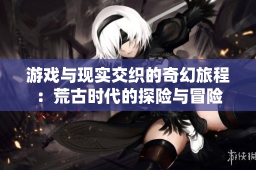 游戲與現實交織的奇幻旅程：荒古時代的探險與冒險