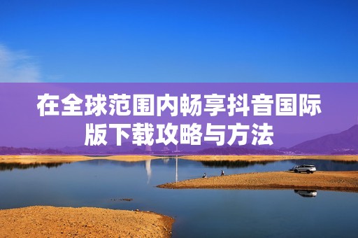 在全球范圍內(nèi)暢享抖音國(guó)際版下載攻略與方法