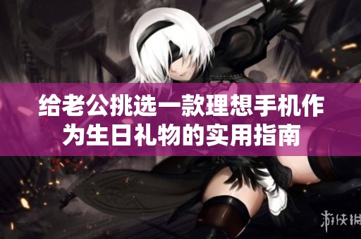 給老公挑選一款理想手機(jī)作為生日禮物的實(shí)用指南