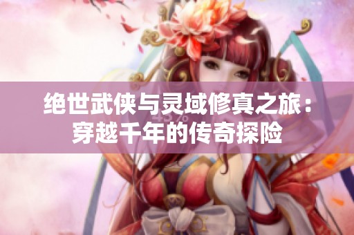 絕世武俠與靈域修真之旅：穿越千年的傳奇探險
