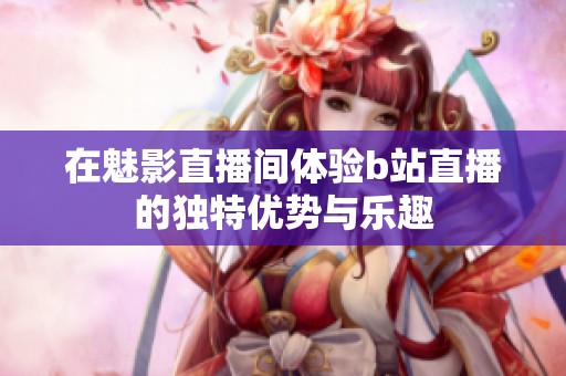 在魅影直播間體驗b站直播的獨特優(yōu)勢與樂趣