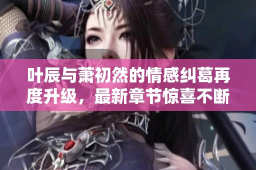 葉辰與蕭初然的情感糾葛再度升級(jí)，最新章節(jié)驚喜不斷