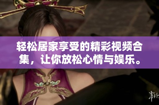 輕松居家享受的精彩視頻合集，讓你放松心情與娛樂。