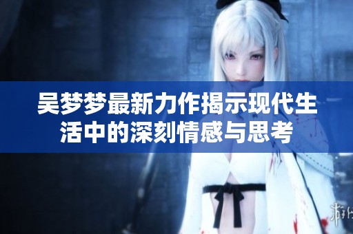 吳夢(mèng)夢(mèng)最新力作揭示現(xiàn)代生活中的深刻情感與思考