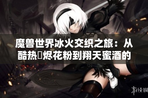 魔獸世界冰火交織之旅：從酷熱煫燼花粉到翔天蜜酒的收獲故事
