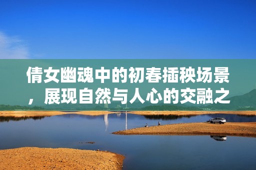 倩女幽魂中的初春插秧場景，展現自然與人心的交融之美